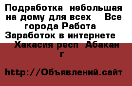 Подработка- небольшая на дому для всех. - Все города Работа » Заработок в интернете   . Хакасия респ.,Абакан г.